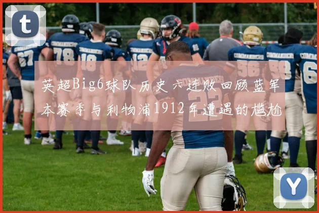 英超Big6球队历史六连败回顾蓝军本赛季与利物浦1912年遭遇的尴尬时刻