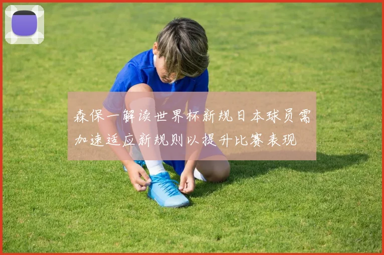 森保一解读世界杯新规日本球员需加速适应新规则以提升比赛表现