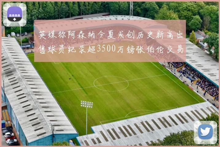 英媒称阿森纳今夏或创历史新高出售球员纪录超3500万镑张伯伦交易