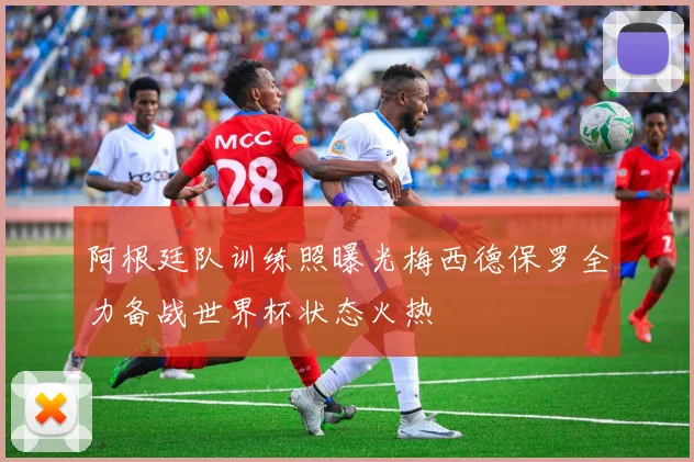 阿根廷队训练照曝光梅西德保罗全力备战世界杯状态火热