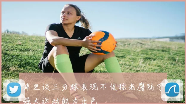 库里谈三分球表现不佳称老鹰防守强大运动能力出色