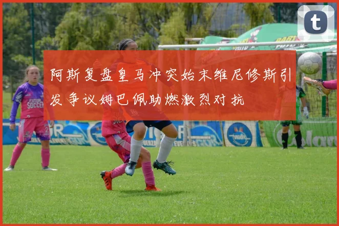 阿斯复盘皇马冲突始末维尼修斯引发争议姆巴佩助燃激烈对抗