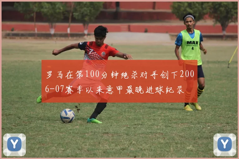 罗马在第100分钟绝杀对手创下2006-07赛季以来意甲最晚进球纪录