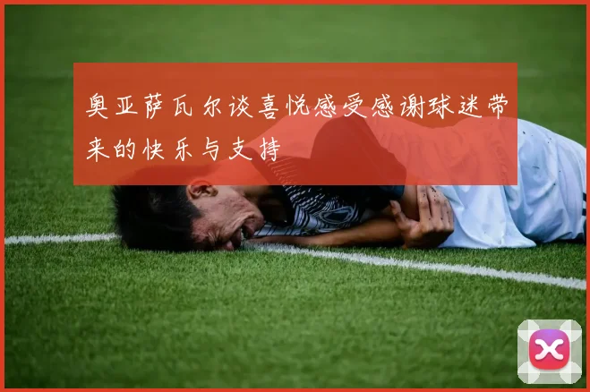 奥亚萨瓦尔谈喜悦感受感谢球迷带来的快乐与支持