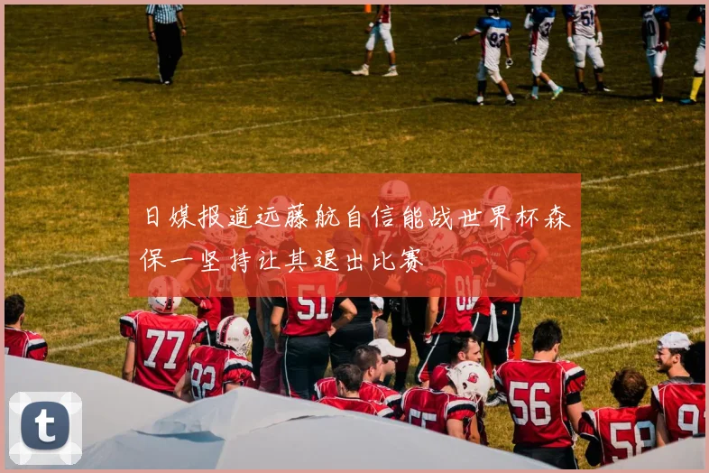 日媒报道远藤航自信能战世界杯森保一坚持让其退出比赛