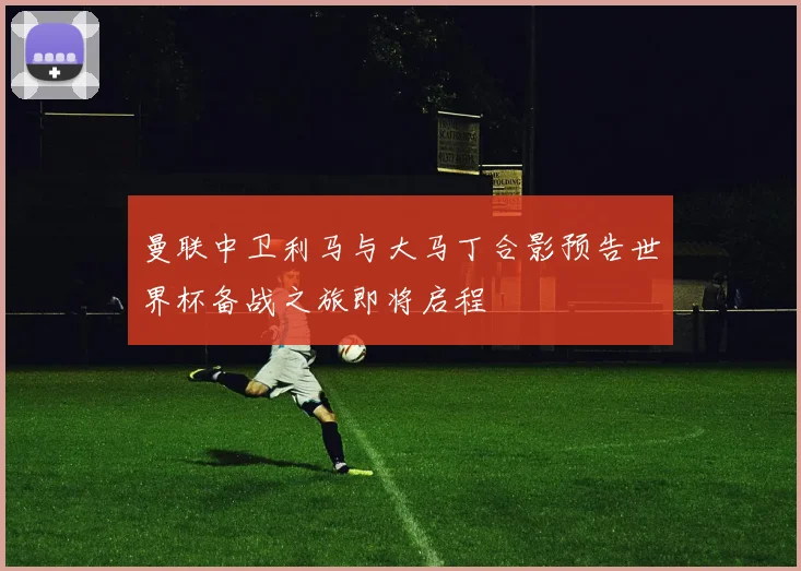 曼联中卫利马与大马丁合影预告世界杯备战之旅即将启程