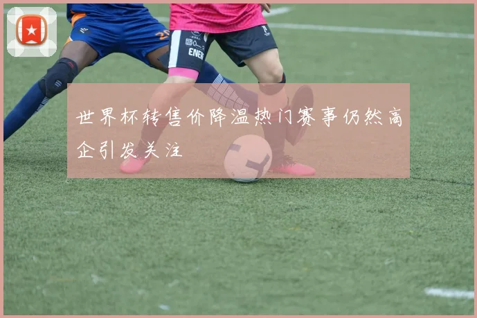 世界杯转售价降温热门赛事仍然高企引发关注