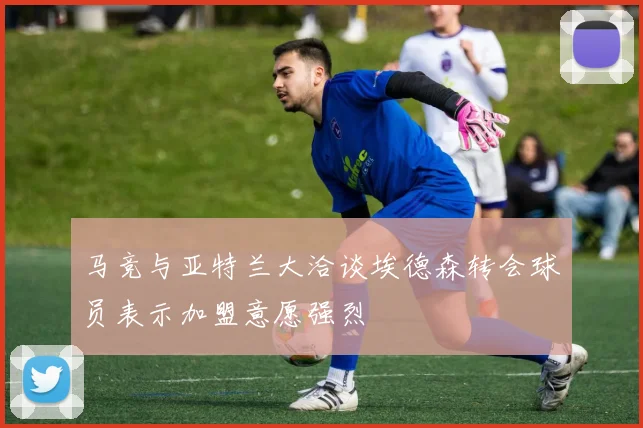 马竞与亚特兰大洽谈埃德森转会球员表示加盟意愿强烈
